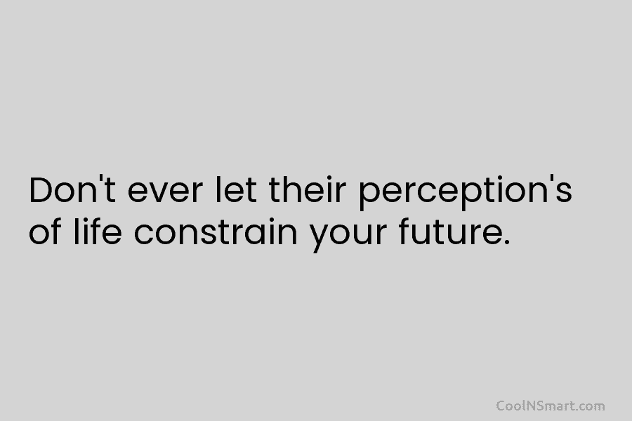 Don’t ever let their perception’s of life constrain your future.