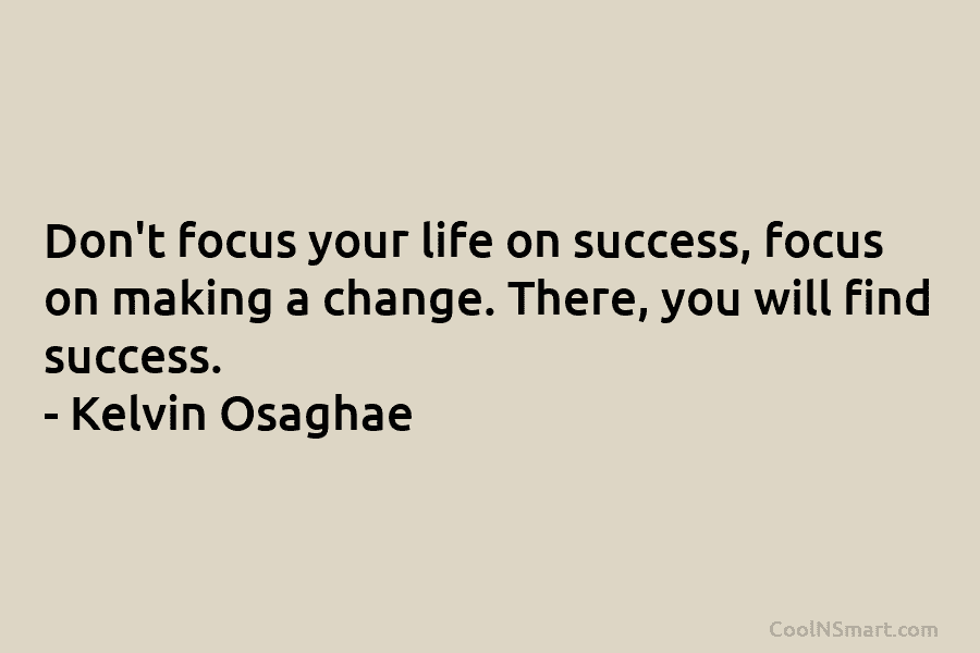 Don’t focus your life on success, focus on making a change. There, you will find success. – Kelvin Osaghae