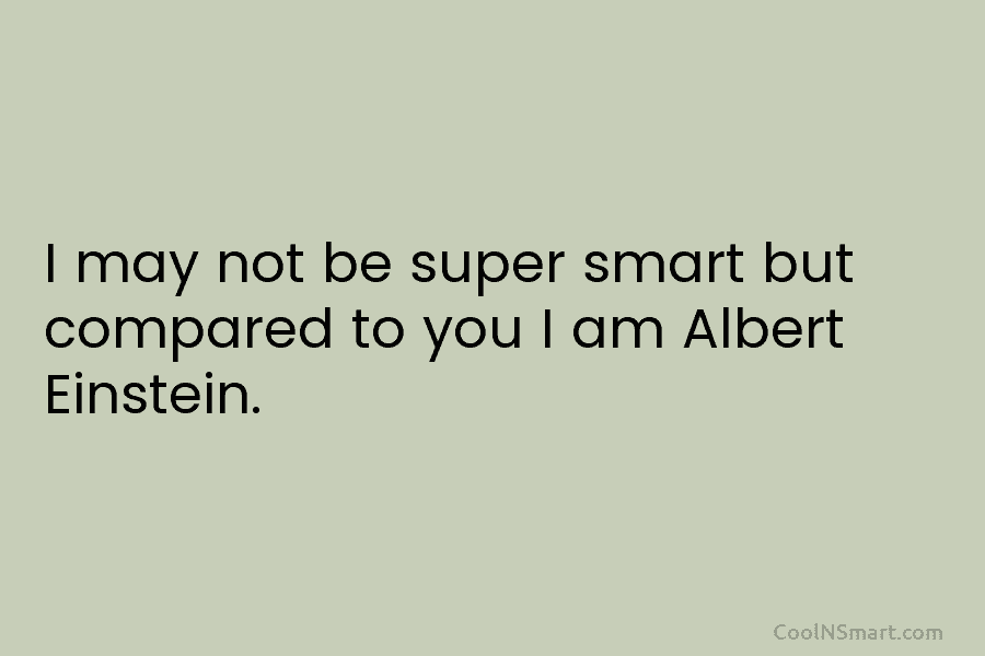 I may not be super smart but compared to you I am Albert Einstein.
