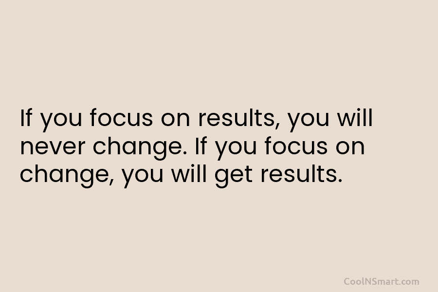 If you focus on results, you will never change. If you focus on change, you will get results.