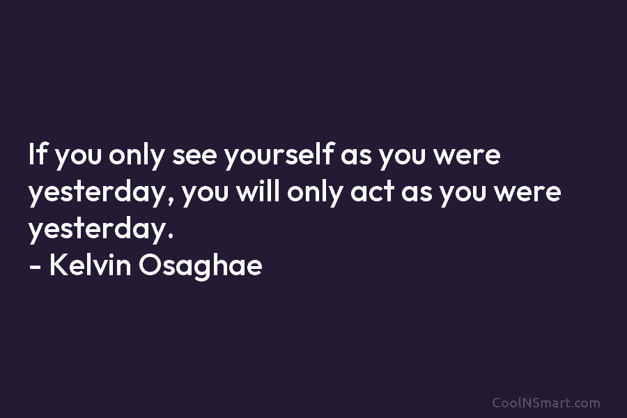 If you only see yourself as you were yesterday, you will only act as you were yesterday. – Kelvin Osaghae