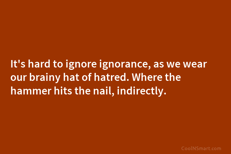 It’s hard to ignore ignorance, as we wear our brainy hat of hatred. Where the hammer hits the nail, indirectly.
