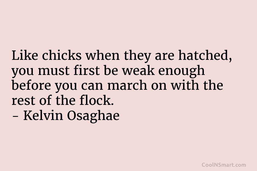 Like chicks when they are hatched, you must first be weak enough before you can march on with the rest...