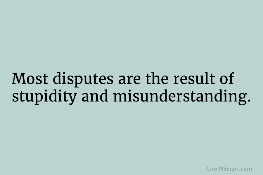Most disputes are the result of stupidity and misunderstanding.