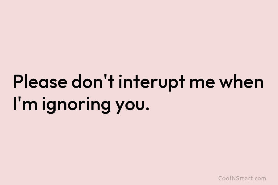 Please don’t interupt me when I’m ignoring you.