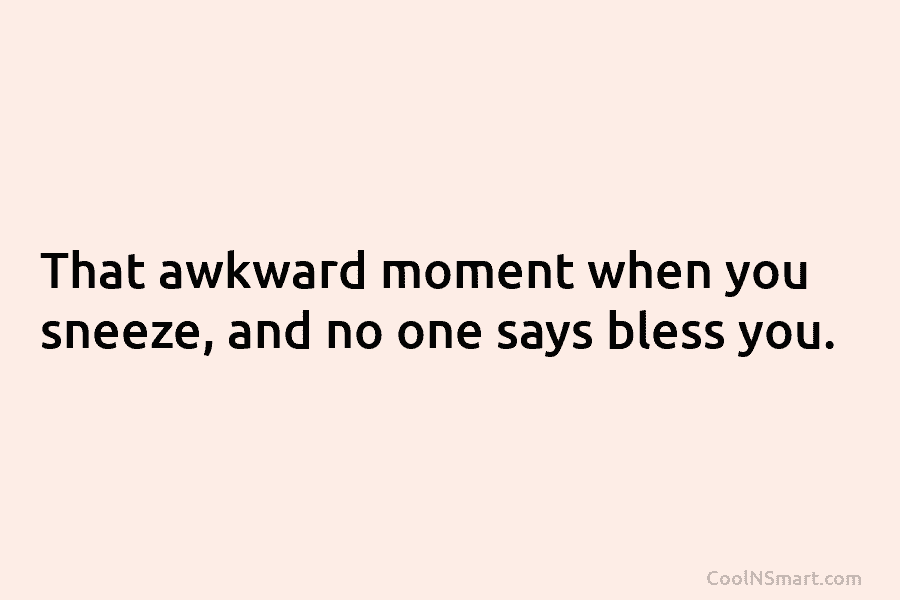 That awkward moment when you sneeze, and no one says bless you.