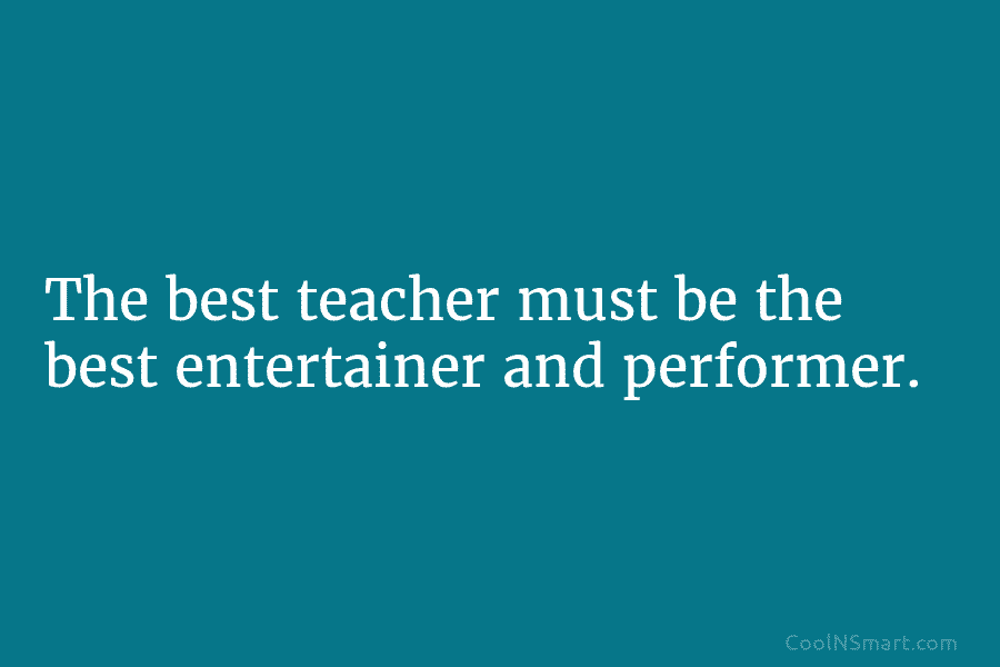 The best teacher must be the best entertainer and performer.