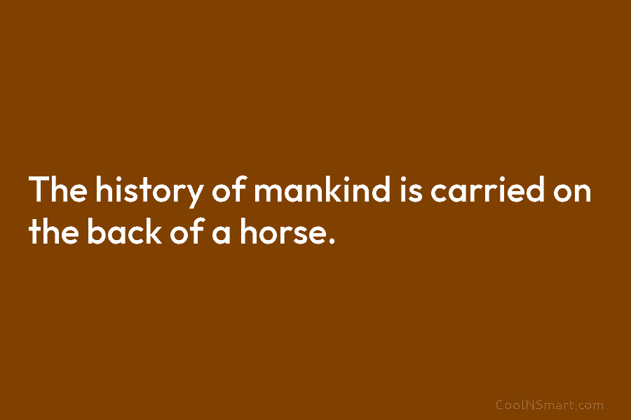 The history of mankind is carried on the back of a horse.