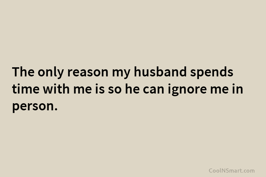 The only reason my husband spends time with me is so he can ignore me in person.