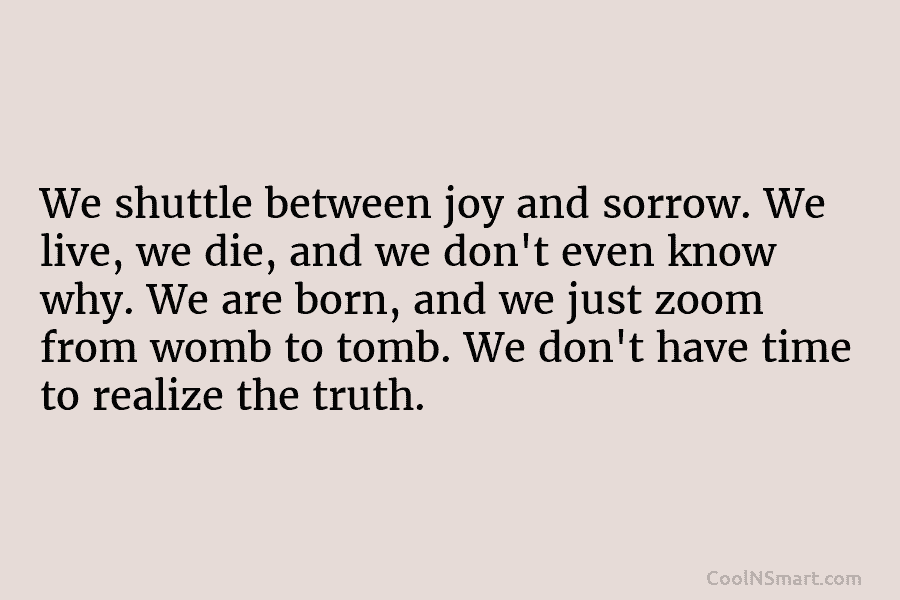 We shuttle between joy and sorrow. We live, we die, and we don’t even know...