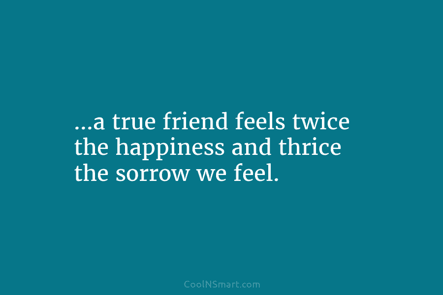 …a true friend feels twice the happiness and thrice the sorrow we feel.