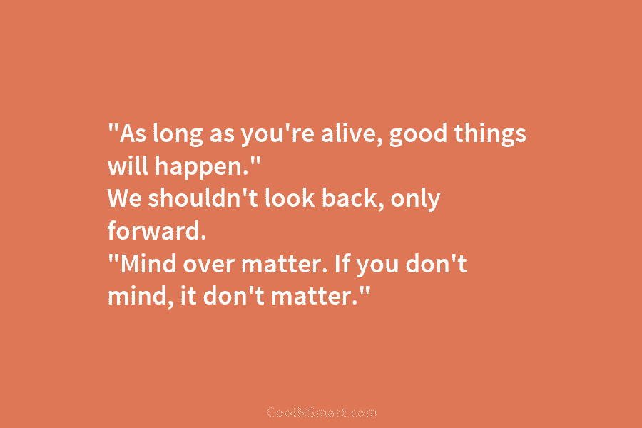 “As long as you’re alive, good things will happen.” We shouldn’t look back, only forward. “Mind over matter. If you...