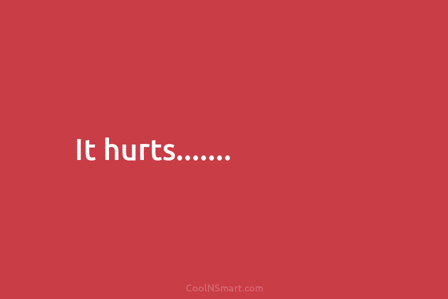 It hurts…….