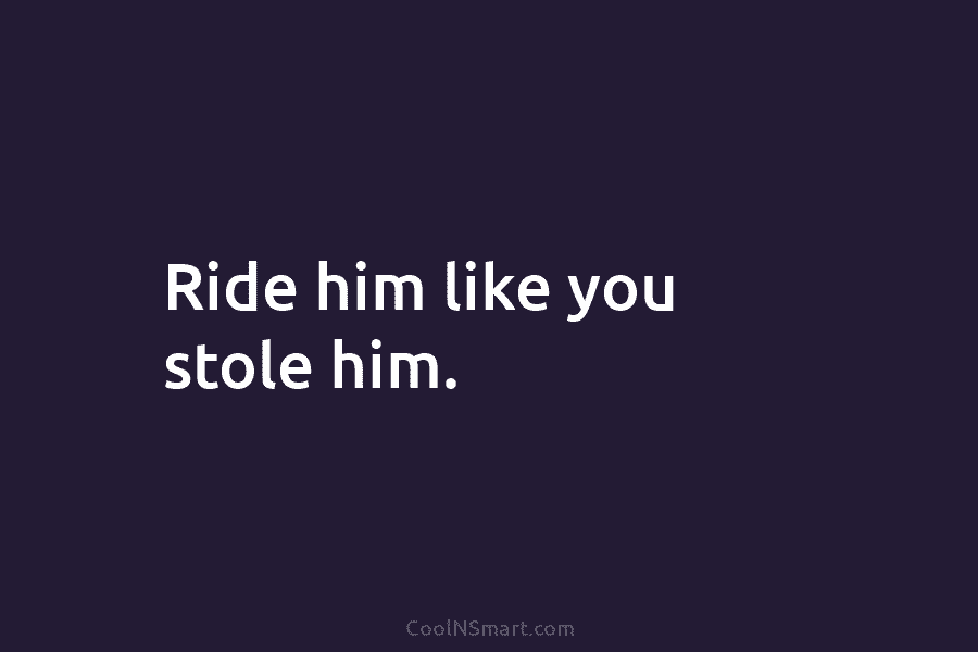 Ride him like you stole him.