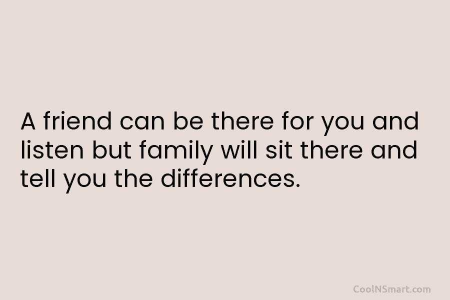 A friend can be there for you and listen but family will sit there and tell you the differences.