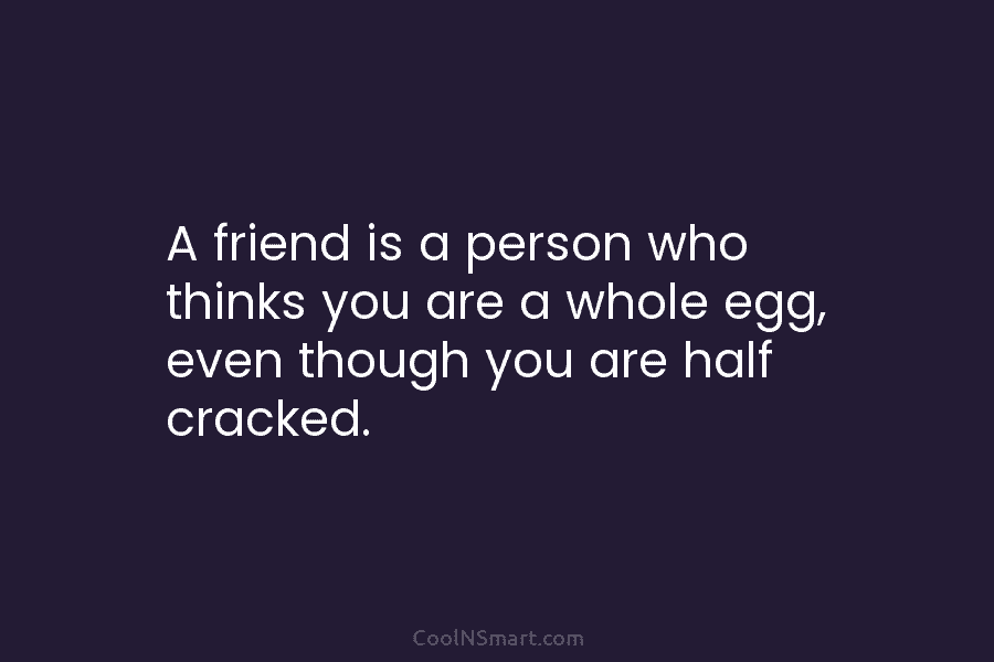A friend is a person who thinks you are a whole egg, even though you are half cracked.