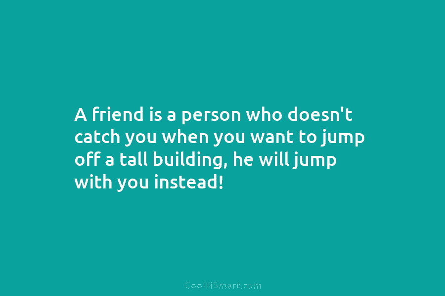 A friend is a person who doesn’t catch you when you want to jump off...