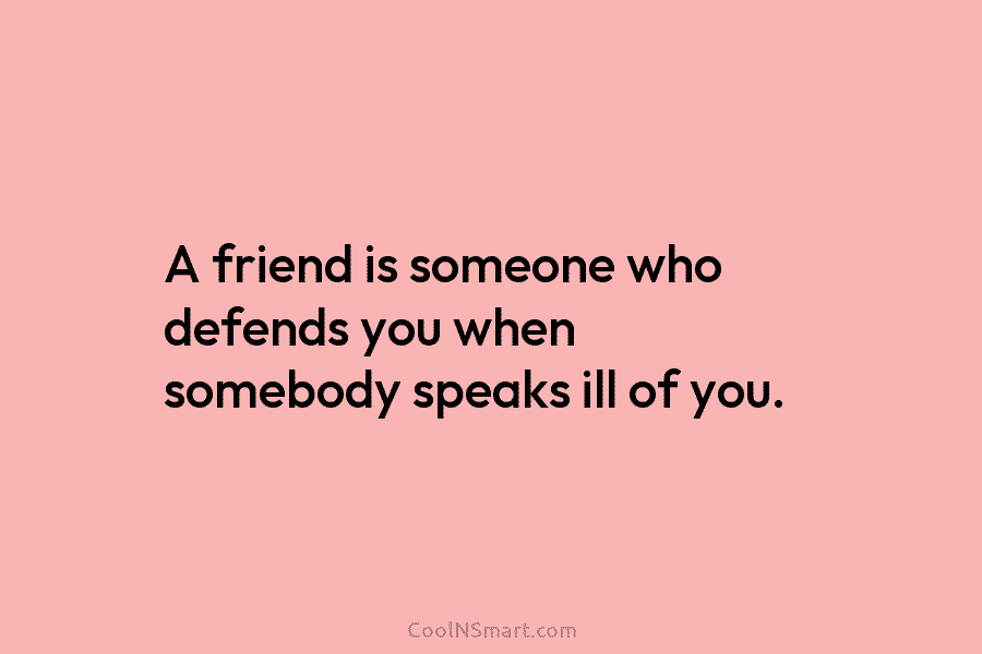 A friend is someone who defends you when somebody speaks ill of you.