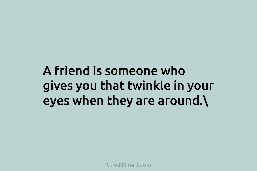 A friend is someone who gives you that twinkle in your eyes when they are...