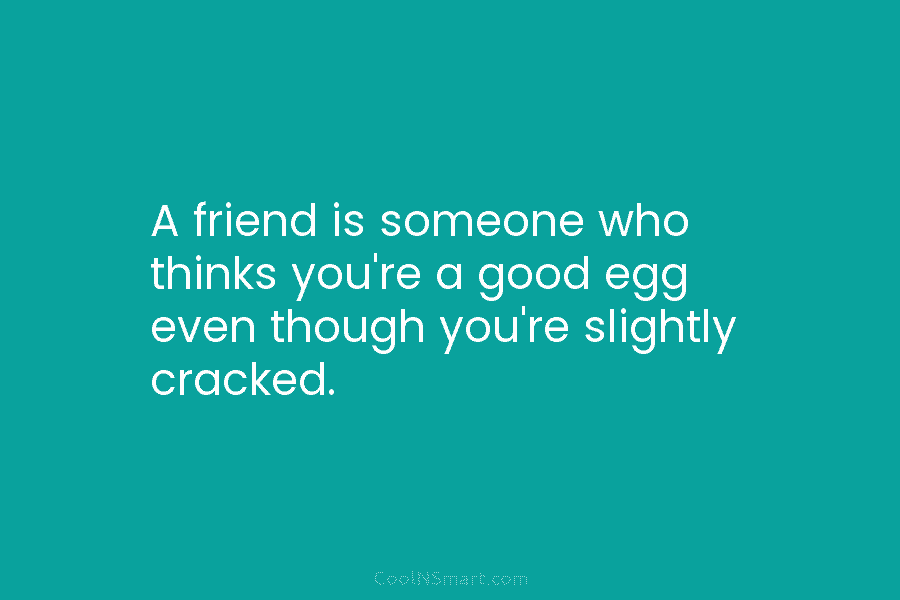 A friend is someone who thinks you’re a good egg even though you’re slightly cracked.