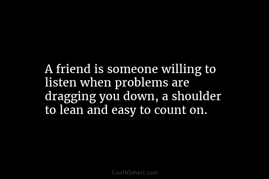 A friend is someone willing to listen when problems are dragging you down, a shoulder...
