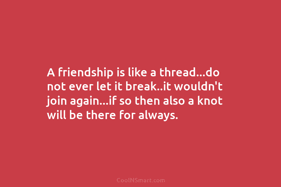 A friendship is like a thread…do not ever let it break..it wouldn’t join again…if so...