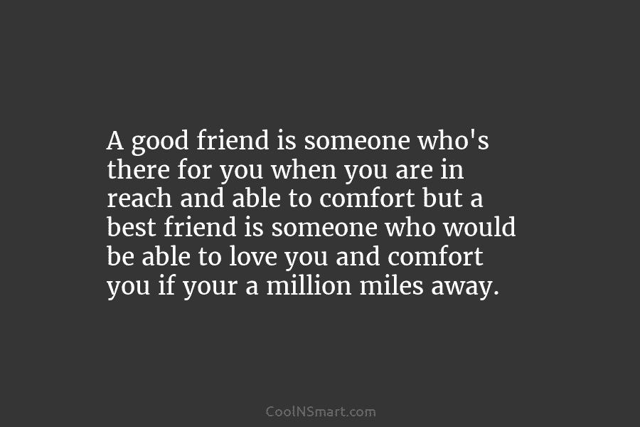 A good friend is someone who’s there for you when you are in reach and able to comfort but a...