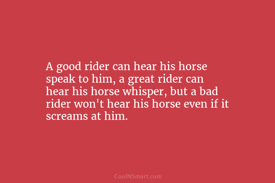 A good rider can hear his horse speak to him, a great rider can hear his horse whisper, but a...
