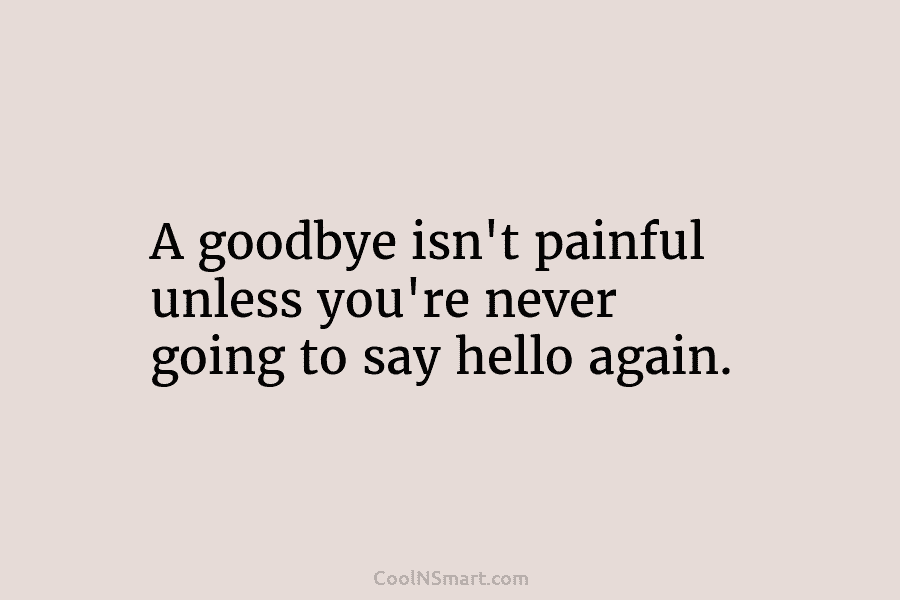 A goodbye isn’t painful unless you’re never going to say hello again.