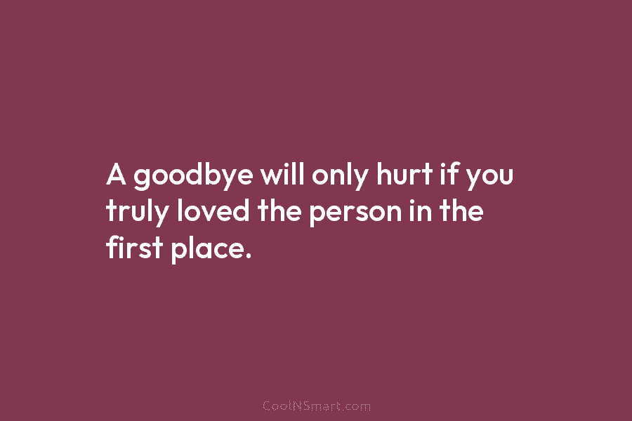 A goodbye will only hurt if you truly loved the person in the first place.