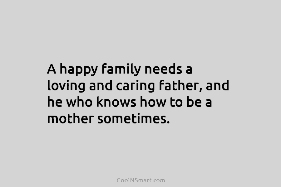A happy family needs a loving and caring father, and he who knows how to be a mother sometimes.
