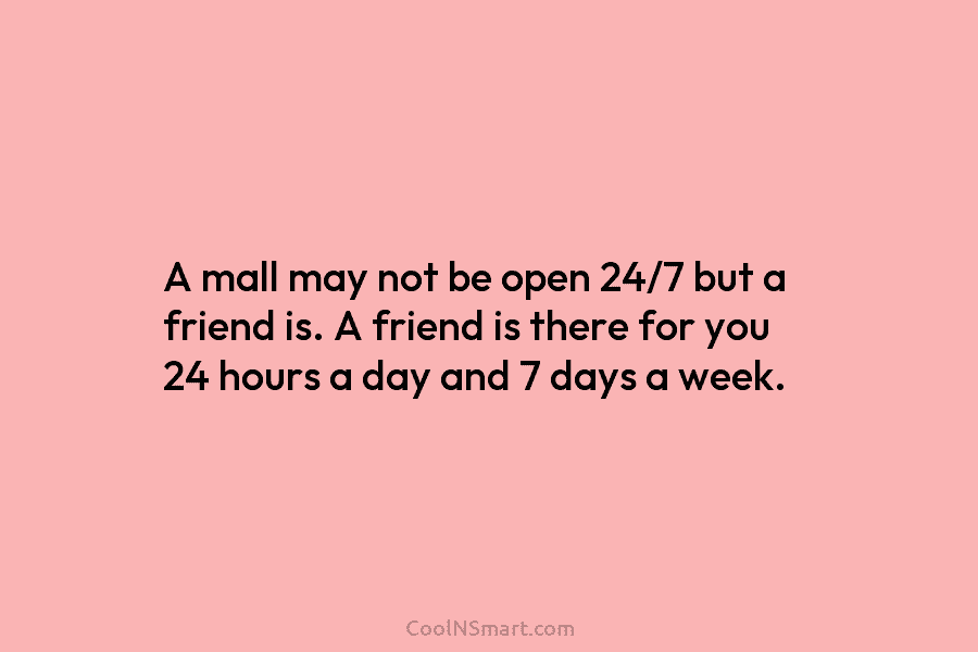 A mall may not be open 24/7 but a friend is. A friend is there...