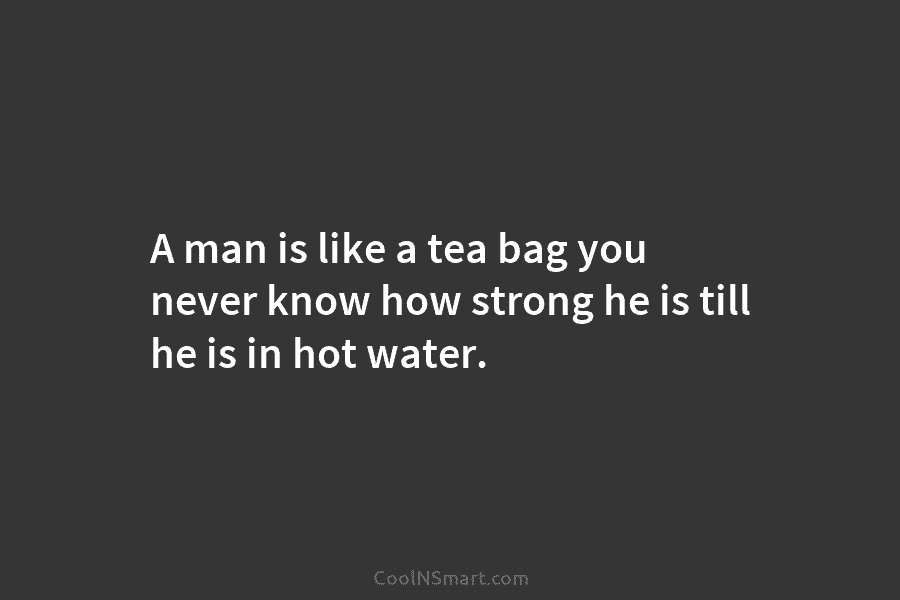 A man is like a tea bag you never know how strong he is till he is in hot water.