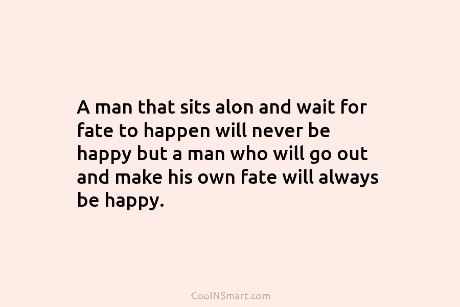 A man that sits alon and wait for fate to happen will never be happy but a man who will...