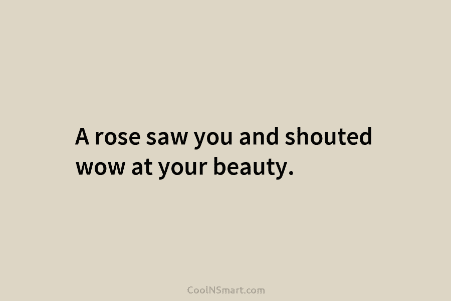 A rose saw you and shouted wow at your beauty.