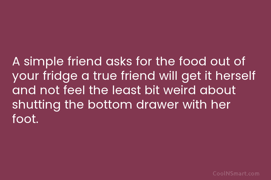 A simple friend asks for the food out of your fridge a true friend will...