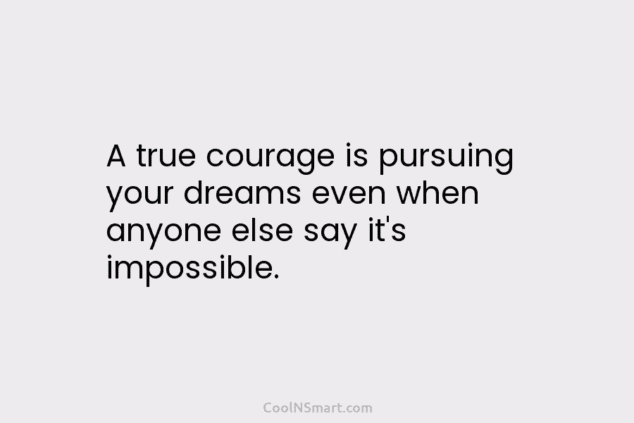 A true courage is pursuing your dreams even when anyone else say it’s impossible.