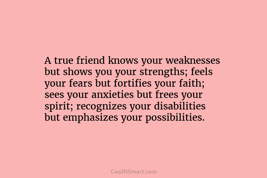 A true friend knows your weaknesses but shows you your strengths; feels your fears but fortifies your faith; sees your...