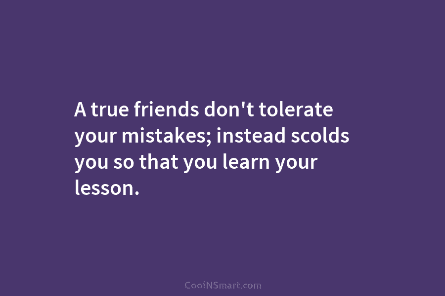 A true friends don’t tolerate your mistakes; instead scolds you so that you learn your...