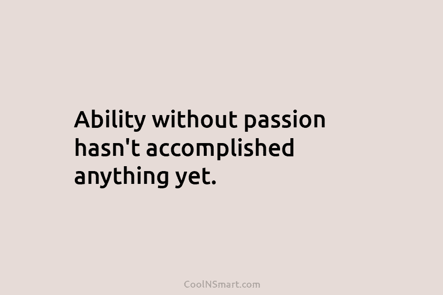 Ability without passion hasn’t accomplished anything yet.