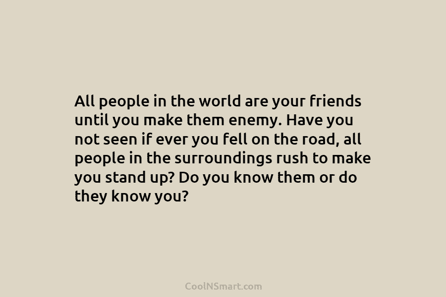 All people in the world are your friends until you make them enemy. Have you not seen if ever you...