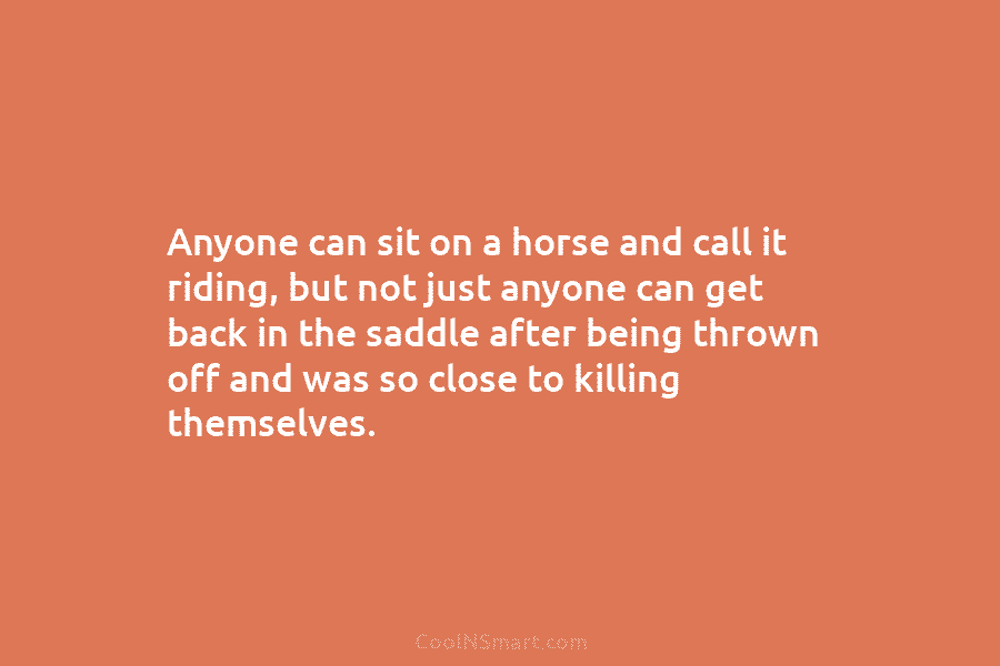 Anyone can sit on a horse and call it riding, but not just anyone can get back in the saddle...