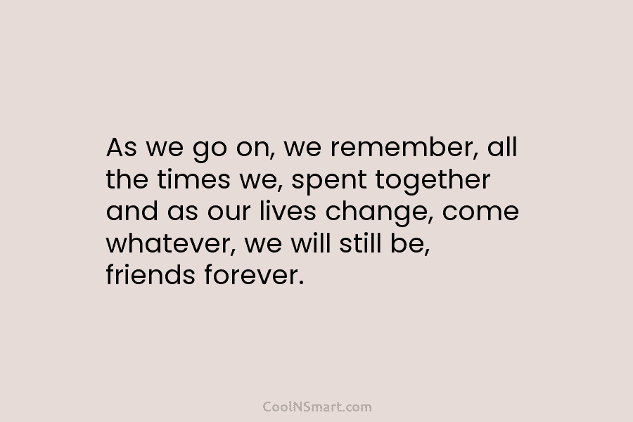 As we go on, we remember, all the times we, spent together and as our lives change, come whatever, we...