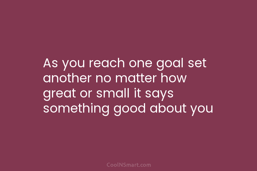 As you reach one goal set another no matter how great or small it says something good about you