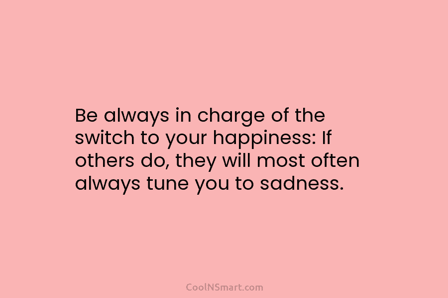 Be always in charge of the switch to your happiness: If others do, they will most often always tune you...