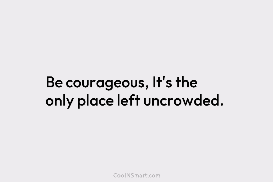 Be courageous, It’s the only place left uncrowded.