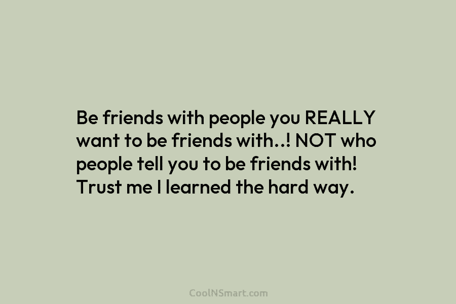 Be friends with people you REALLY want to be friends with..! NOT who people tell...