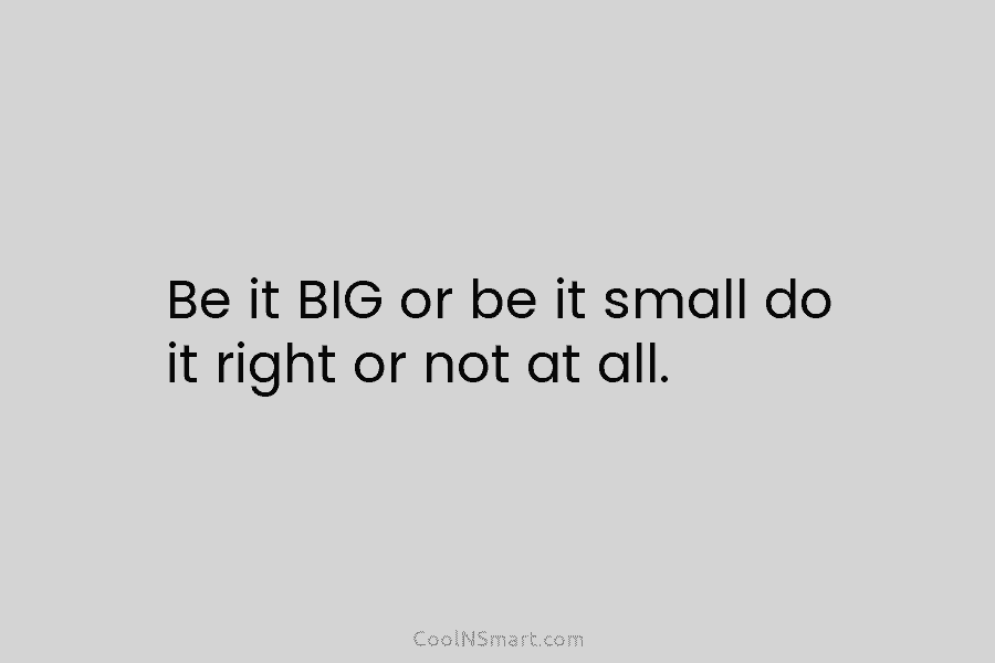 Be it BIG or be it small do it right or not at all.