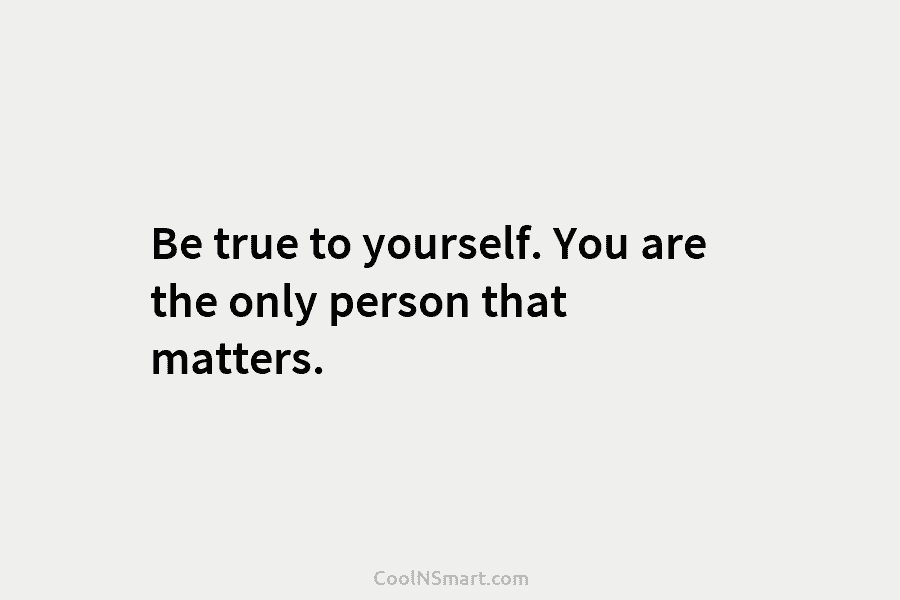 Be true to yourself. You are the only person that matters.