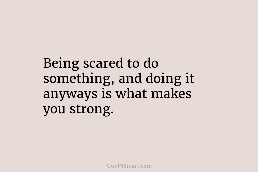 Being scared to do something, and doing it anyways is what makes you strong.